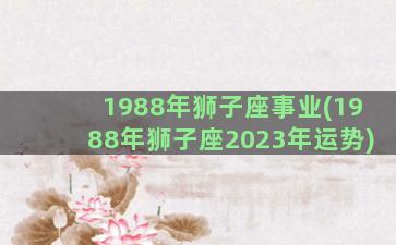 1988年狮子座事业(1988年狮子座2023年运势)