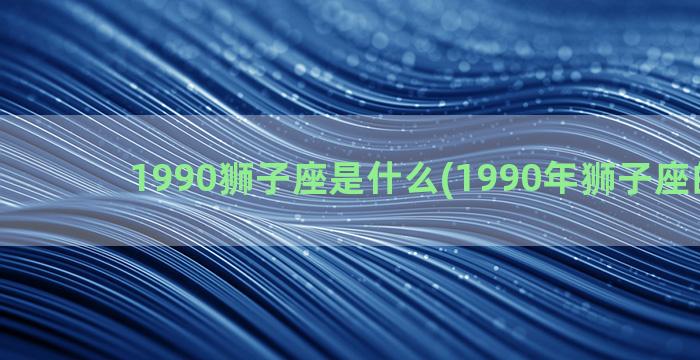 1990狮子座是什么(1990年狮子座的男生)