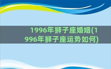 1996年狮子座婚姻(1996年狮子座运势如何)