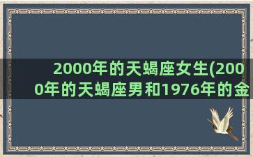 2000年的天蝎座女生(2000年的天蝎座男和1976年的金牛的爱情)