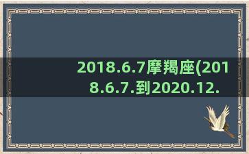 2018.6.7摩羯座(2018.6.7.到2020.12.4多少天)