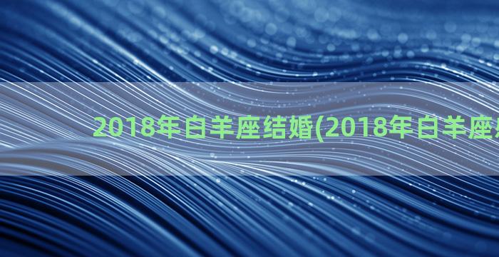 2018年白羊座结婚(2018年白羊座感情劫)