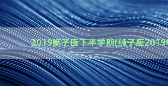 2019狮子座下半学期(狮子座2019年运势)