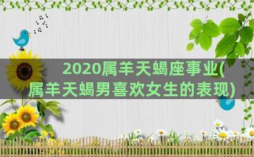 2020属羊天蝎座事业(属羊天蝎男喜欢女生的表现)