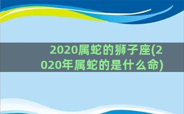 2020属蛇的狮子座(2020年属蛇的是什么命)