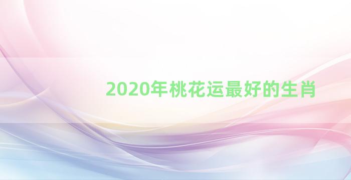 2020年桃花运最好的生肖