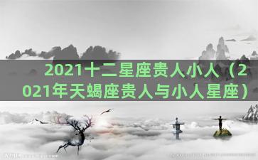 2021十二星座贵人小人（2021年天蝎座贵人与小人星座）