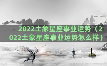 2022土象星座事业运势（2022土象星座事业运势怎么样）