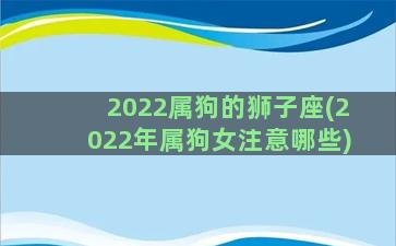 2022属狗的狮子座(2022年属狗女注意哪些)