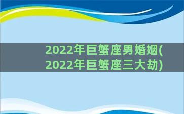 2022年巨蟹座男婚姻(2022年巨蟹座三大劫)