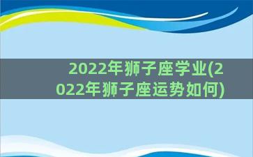 2022年狮子座学业(2022年狮子座运势如何)