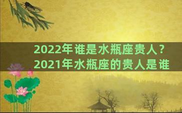 2022年谁是水瓶座贵人？2021年水瓶座的贵人是谁