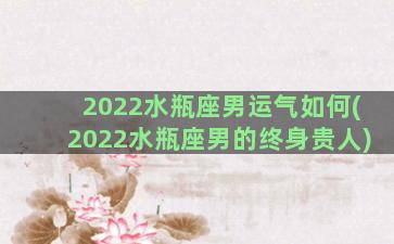 2022水瓶座男运气如何(2022水瓶座男的终身贵人)