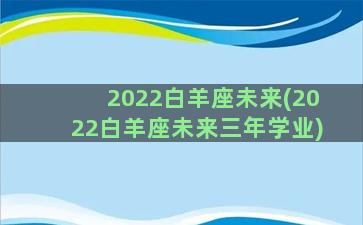 2022白羊座未来(2022白羊座未来三年学业)