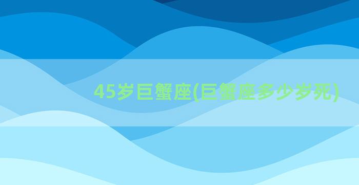 45岁巨蟹座(巨蟹座多少岁死)