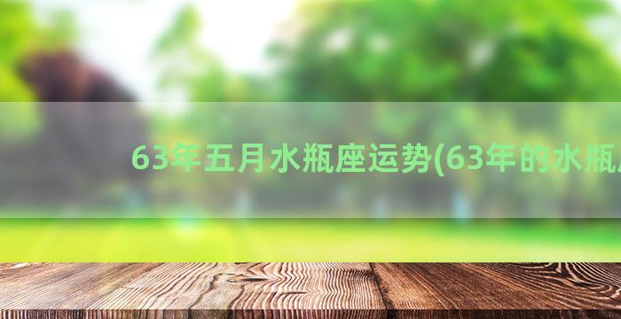 63年五月水瓶座运势(63年的水瓶座)