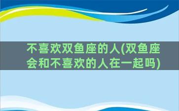 不喜欢双鱼座的人(双鱼座会和不喜欢的人在一起吗)