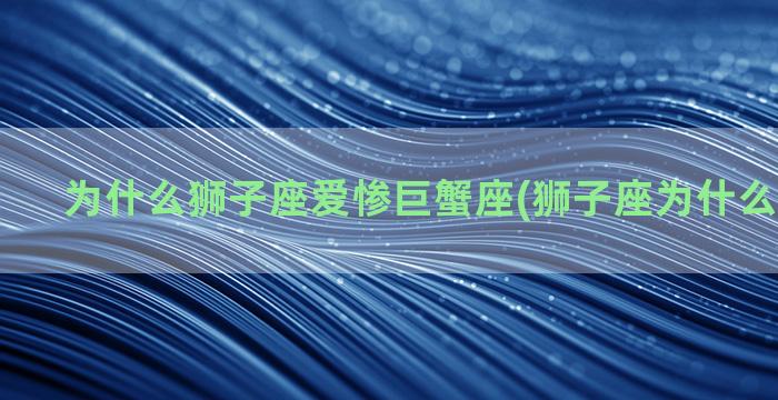 为什么狮子座爱惨巨蟹座(狮子座为什么爱白羊座)