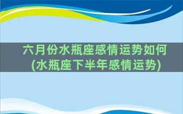 六月份水瓶座感情运势如何(水瓶座下半年感情运势)