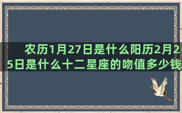 农历1月27日是什么阳历2月25日是什么十二星座的吻值多少钱(农历12月27日出生的人命运)