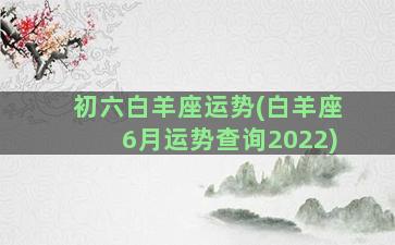 初六白羊座运势(白羊座6月运势查询2022)