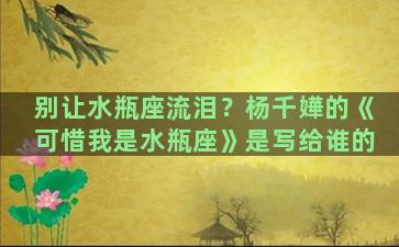 别让水瓶座流泪？杨千嬅的《可惜我是水瓶座》是写给谁的