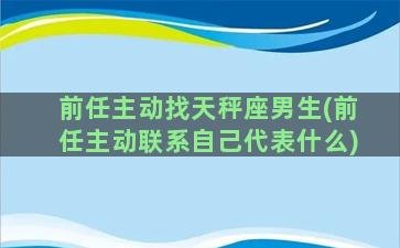 前任主动找天秤座男生(前任主动联系自己代表什么)