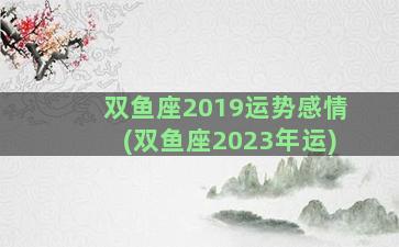 双鱼座2019运势感情(双鱼座2023年运)