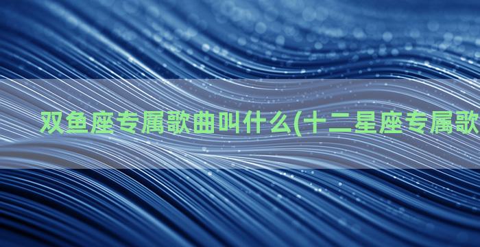 双鱼座专属歌曲叫什么(十二星座专属歌曲双鱼座)