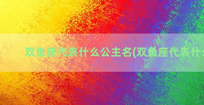 双鱼座代表什么公主名(双鱼座代表什么意思)