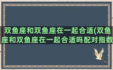 双鱼座和双鱼座在一起合适(双鱼座和双鱼座在一起合适吗配对指数)