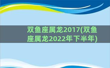 双鱼座属龙2017(双鱼座属龙2022年下半年)