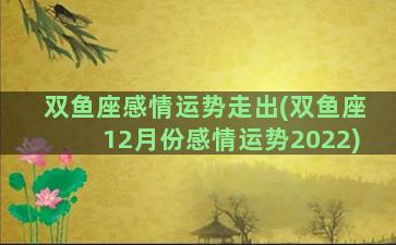 双鱼座感情运势走出(双鱼座12月份感情运势2022)