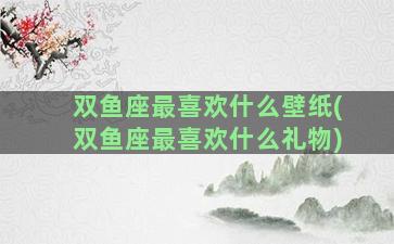 双鱼座最喜欢什么壁纸(双鱼座最喜欢什么礼物)