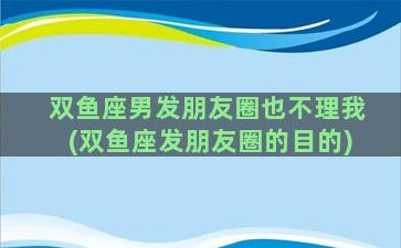 双鱼座男发朋友圈也不理我(双鱼座发朋友圈的目的)