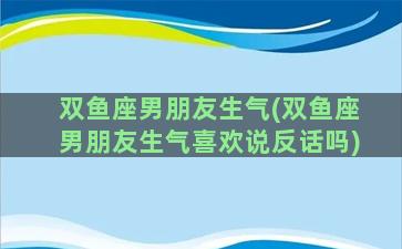 双鱼座男朋友生气(双鱼座男朋友生气喜欢说反话吗)