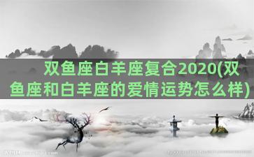 双鱼座白羊座复合2020(双鱼座和白羊座的爱情运势怎么样)