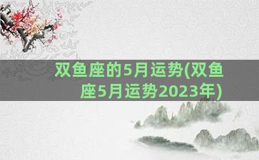 双鱼座的5月运势(双鱼座5月运势2023年)