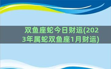 双鱼座蛇今日财运(2023年属蛇双鱼座1月财运)