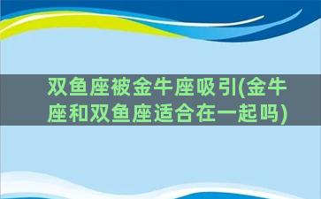 双鱼座被金牛座吸引(金牛座和双鱼座适合在一起吗)