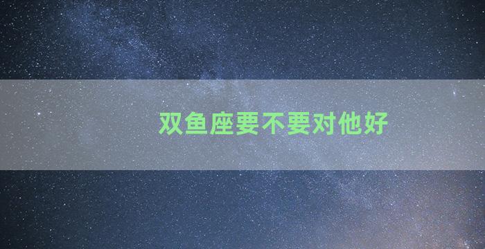 双鱼座要不要对他好