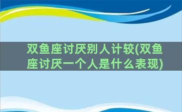 双鱼座讨厌别人计较(双鱼座讨厌一个人是什么表现)