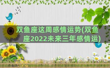 双鱼座这周感情运势(双鱼座2022未来三年感情运)