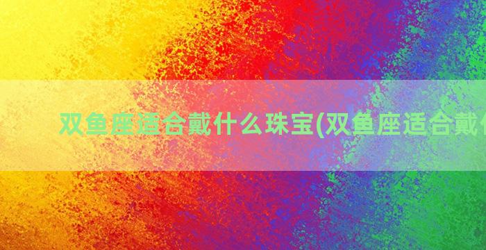 双鱼座适合戴什么珠宝(双鱼座适合戴什么玉)