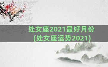 处女座2021最好月份(处女座运势2021)