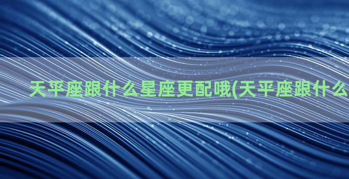 天平座跟什么星座更配哦(天平座跟什么星座般配)