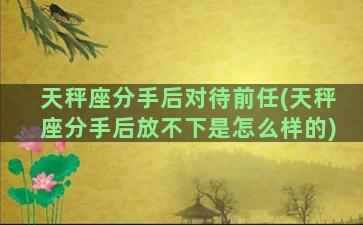 天秤座分手后对待前任(天秤座分手后放不下是怎么样的)