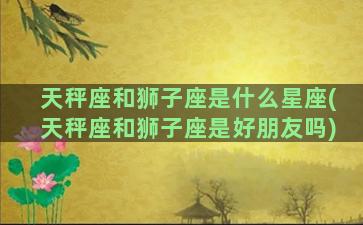 天秤座和狮子座是什么星座(天秤座和狮子座是好朋友吗)