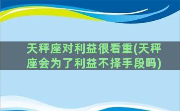 天秤座对利益很看重(天秤座会为了利益不择手段吗)