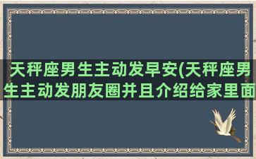 天秤座男生主动发早安(天秤座男生主动发朋友圈并且介绍给家里面人认识)